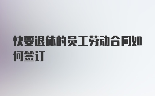 快要退休的员工劳动合同如何签订