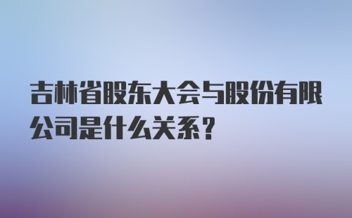 吉林省股东大会与股份有限公司是什么关系？