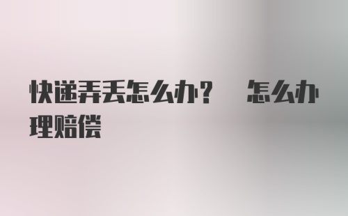 快递弄丢怎么办? 怎么办理赔偿