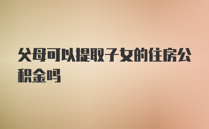 父母可以提取子女的住房公积金吗