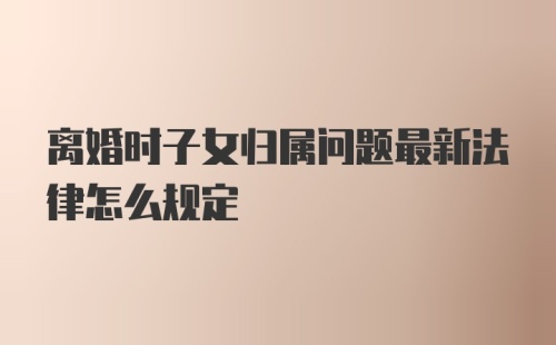 离婚时子女归属问题最新法律怎么规定