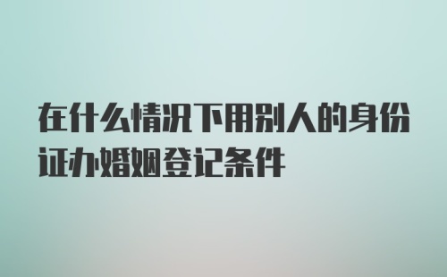 在什么情况下用别人的身份证办婚姻登记条件