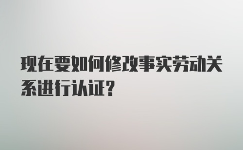 现在要如何修改事实劳动关系进行认证？