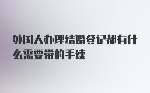 外国人办理结婚登记都有什么需要带的手续