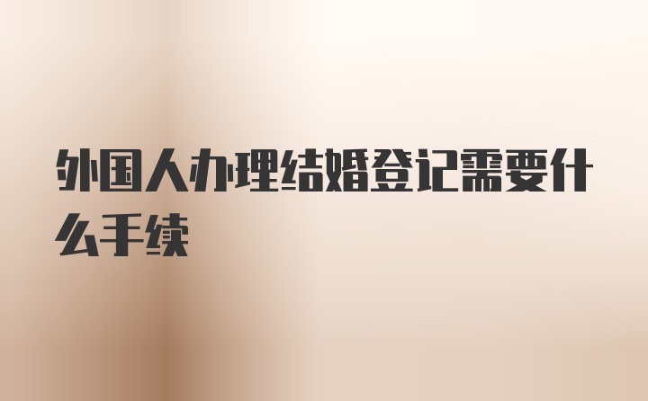 外国人办理结婚登记需要什么手续