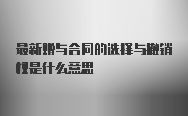 最新赠与合同的选择与撤销权是什么意思