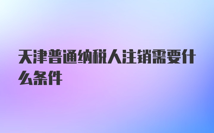 天津普通纳税人注销需要什么条件