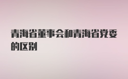 青海省董事会和青海省党委的区别