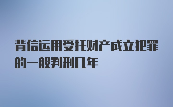 背信运用受托财产成立犯罪的一般判刑几年