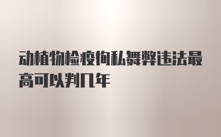 动植物检疫徇私舞弊违法最高可以判几年