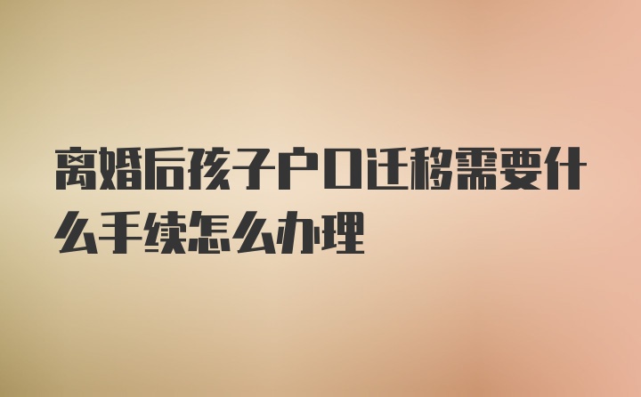 离婚后孩子户口迁移需要什么手续怎么办理