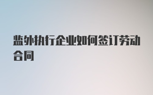 监外执行企业如何签订劳动合同