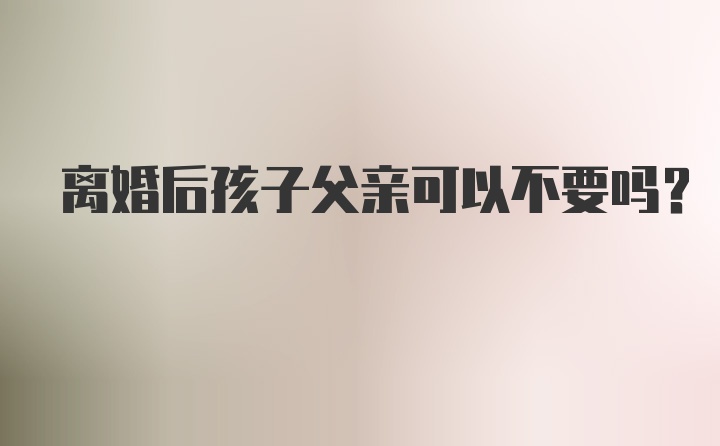 离婚后孩子父亲可以不要吗？