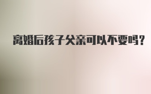 离婚后孩子父亲可以不要吗？