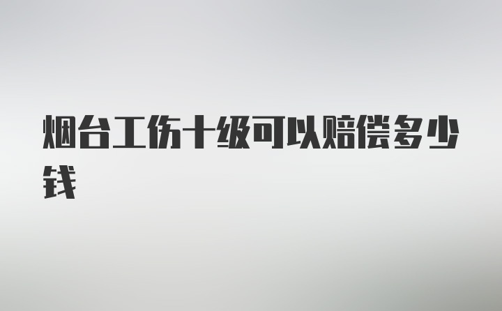 烟台工伤十级可以赔偿多少钱