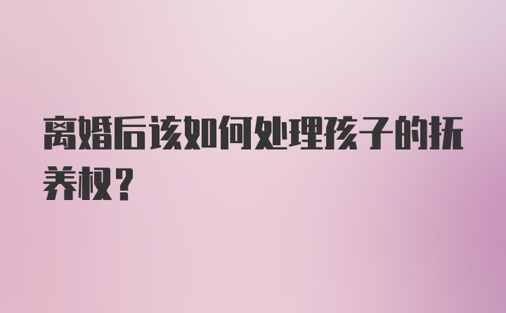 离婚后该如何处理孩子的抚养权？