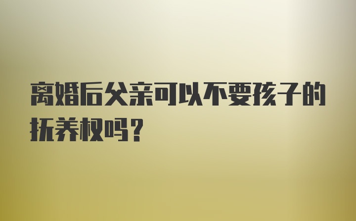 离婚后父亲可以不要孩子的抚养权吗？