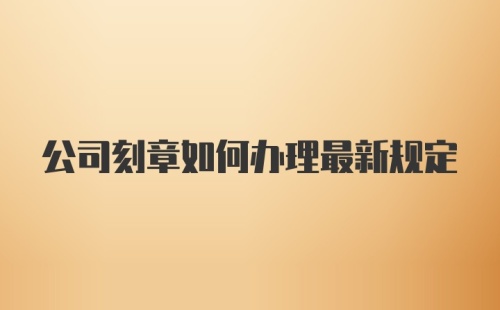 公司刻章如何办理最新规定