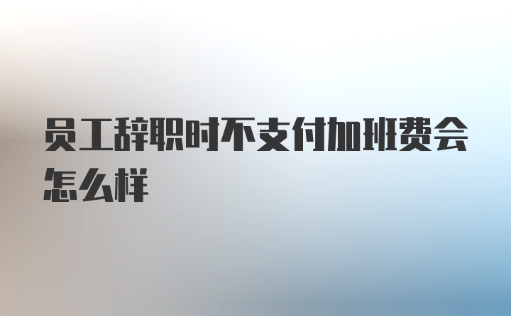 员工辞职时不支付加班费会怎么样