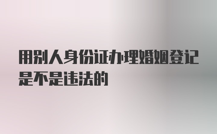 用别人身份证办理婚姻登记是不是违法的