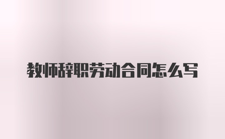 教师辞职劳动合同怎么写