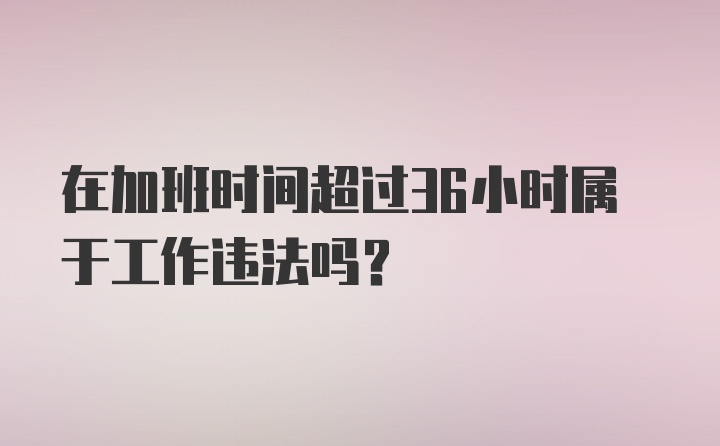 在加班时间超过36小时属于工作违法吗？