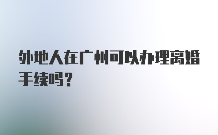 外地人在广州可以办理离婚手续吗？