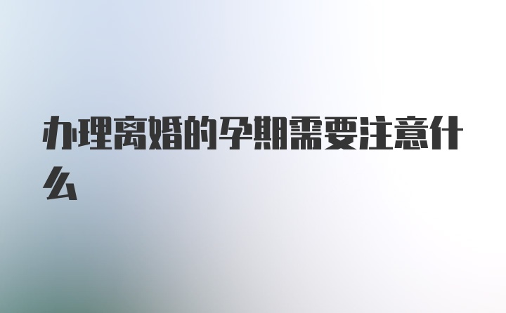 办理离婚的孕期需要注意什么