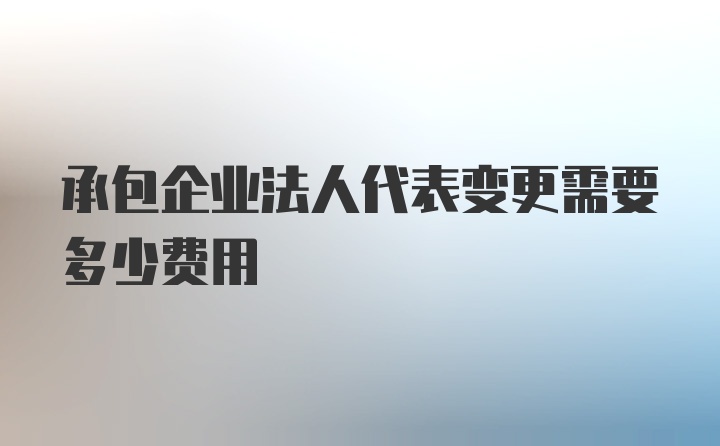 承包企业法人代表变更需要多少费用