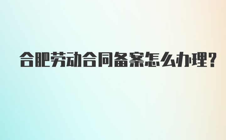 合肥劳动合同备案怎么办理？