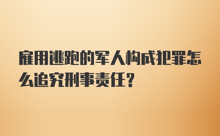 雇用逃跑的军人构成犯罪怎么追究刑事责任？