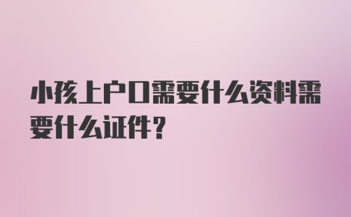 小孩上户口需要什么资料需要什么证件？