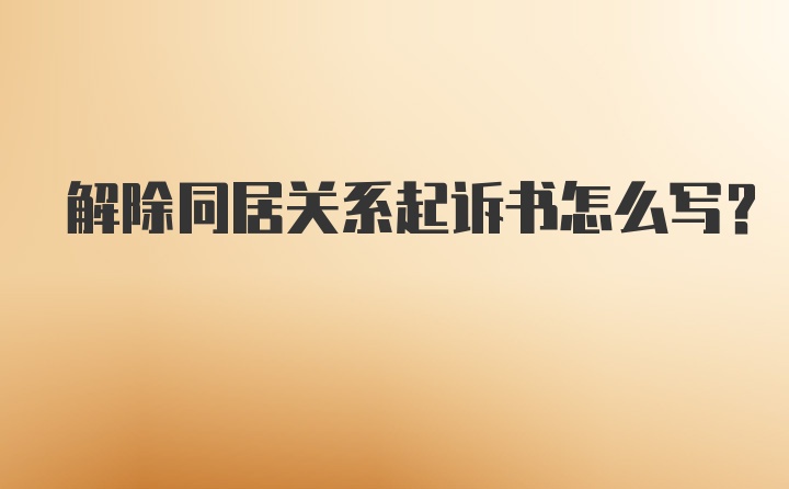 解除同居关系起诉书怎么写?