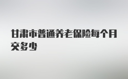 甘肃市普通养老保险每个月交多少