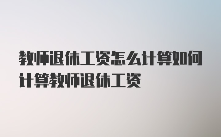 教师退休工资怎么计算如何计算教师退休工资