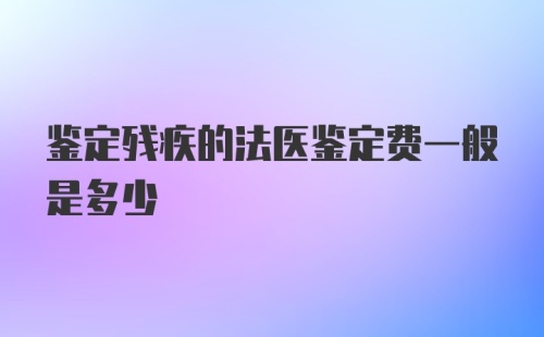 鉴定残疾的法医鉴定费一般是多少