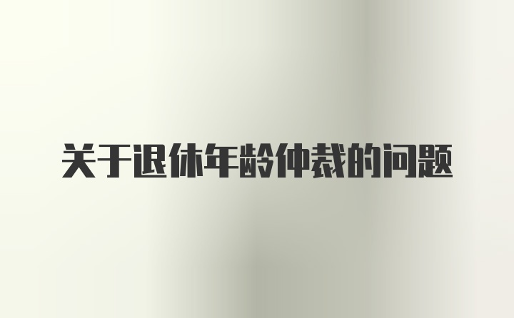 关于退休年龄仲裁的问题