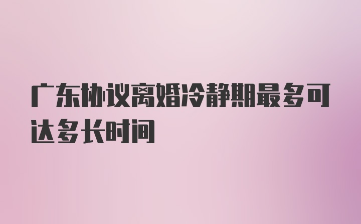 广东协议离婚冷静期最多可达多长时间