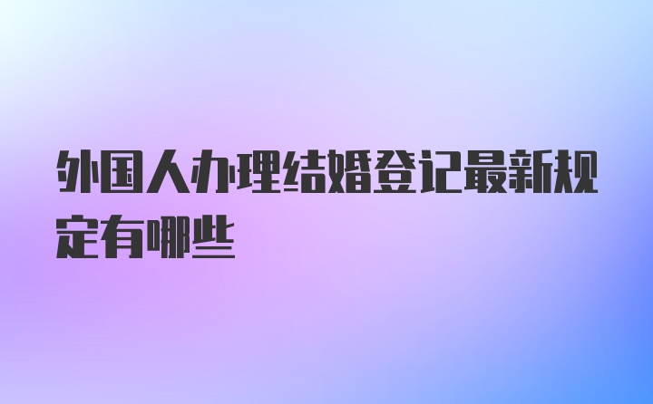 外国人办理结婚登记最新规定有哪些