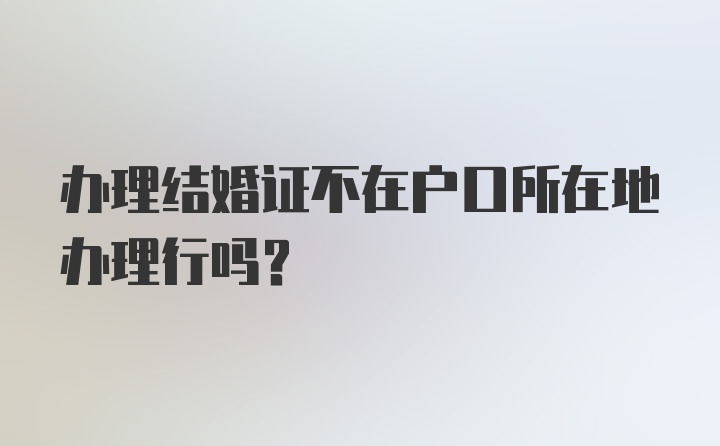 办理结婚证不在户口所在地办理行吗？