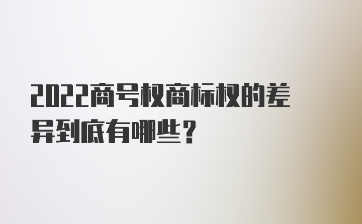 2022商号权商标权的差异到底有哪些?