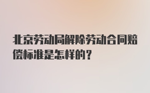 北京劳动局解除劳动合同赔偿标准是怎样的?