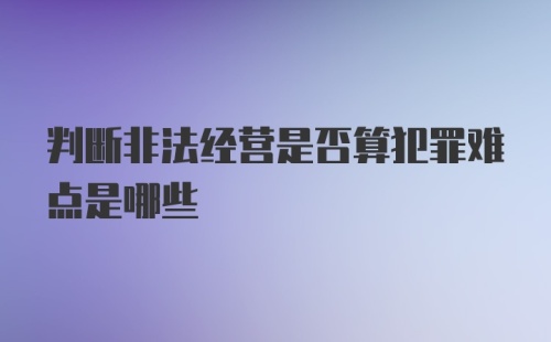 判断非法经营是否算犯罪难点是哪些