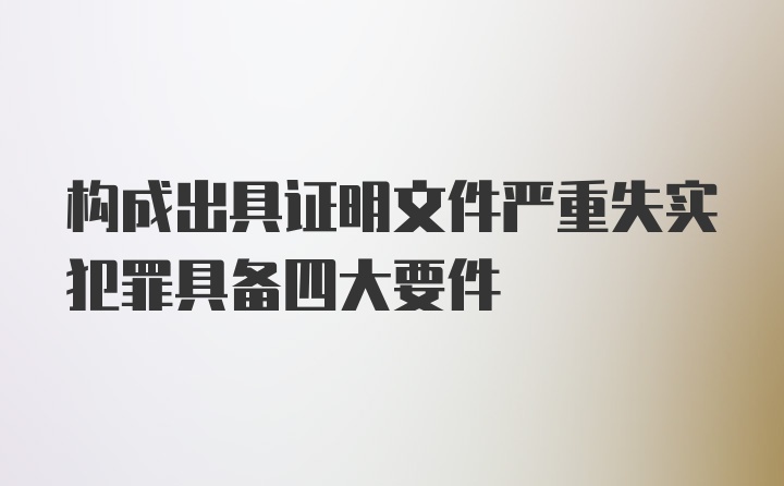 构成出具证明文件严重失实犯罪具备四大要件