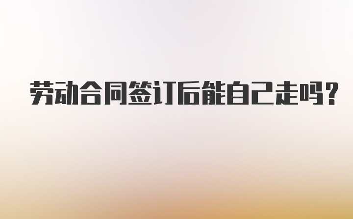 劳动合同签订后能自己走吗？