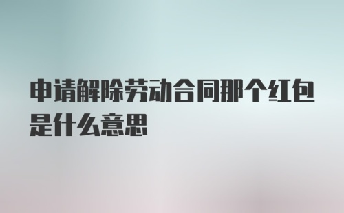 申请解除劳动合同那个红包是什么意思