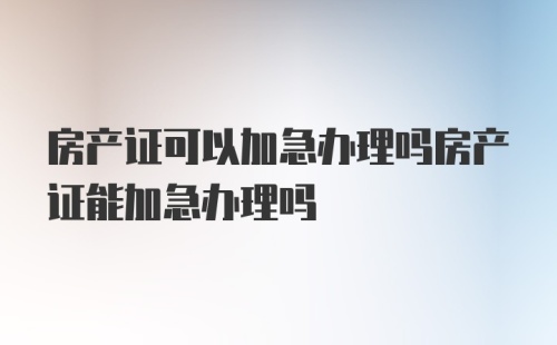 房产证可以加急办理吗房产证能加急办理吗