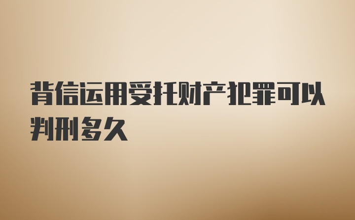 背信运用受托财产犯罪可以判刑多久