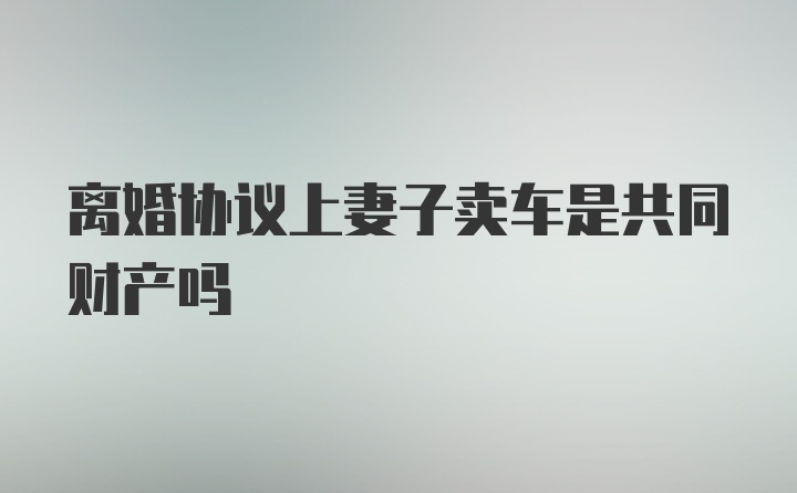 离婚协议上妻子卖车是共同财产吗