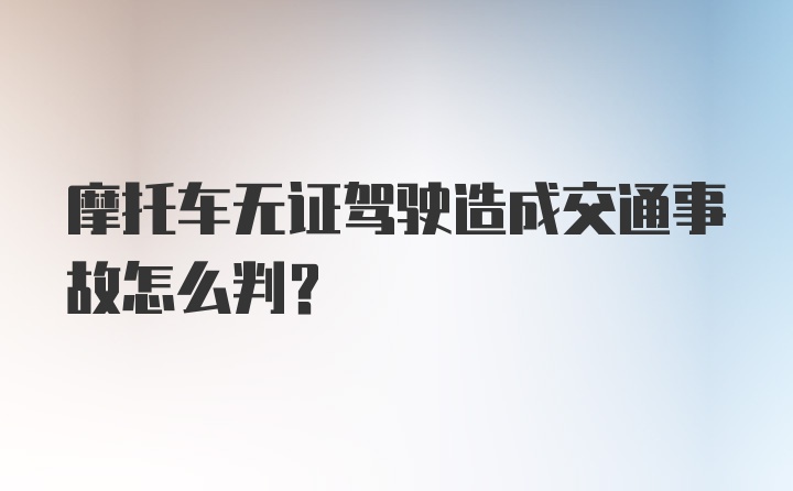 摩托车无证驾驶造成交通事故怎么判？